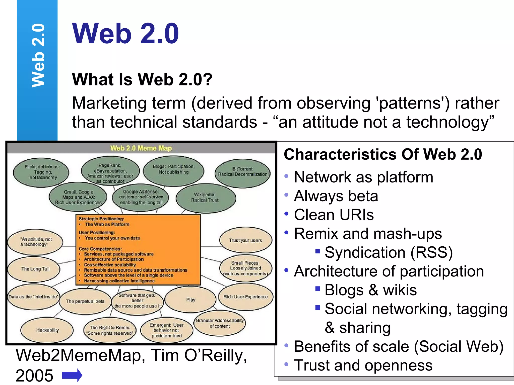 Web 2.0 What Is Web 2.0? Marketing term (derived from observing 'patterns') rather than technical standards - “an attitude not a technology”  Web2MemeMap, Tim O’Reilly, 2005 Characteristics Of Web 2.0 Network as platform Always beta Clean URIs Remix and mash-ups  Syndication (RSS) Architecture of participation Blogs & wikis Social networking, tagging & sharing Benefits of scale (Social Web) Trust and openness Web 2.0 