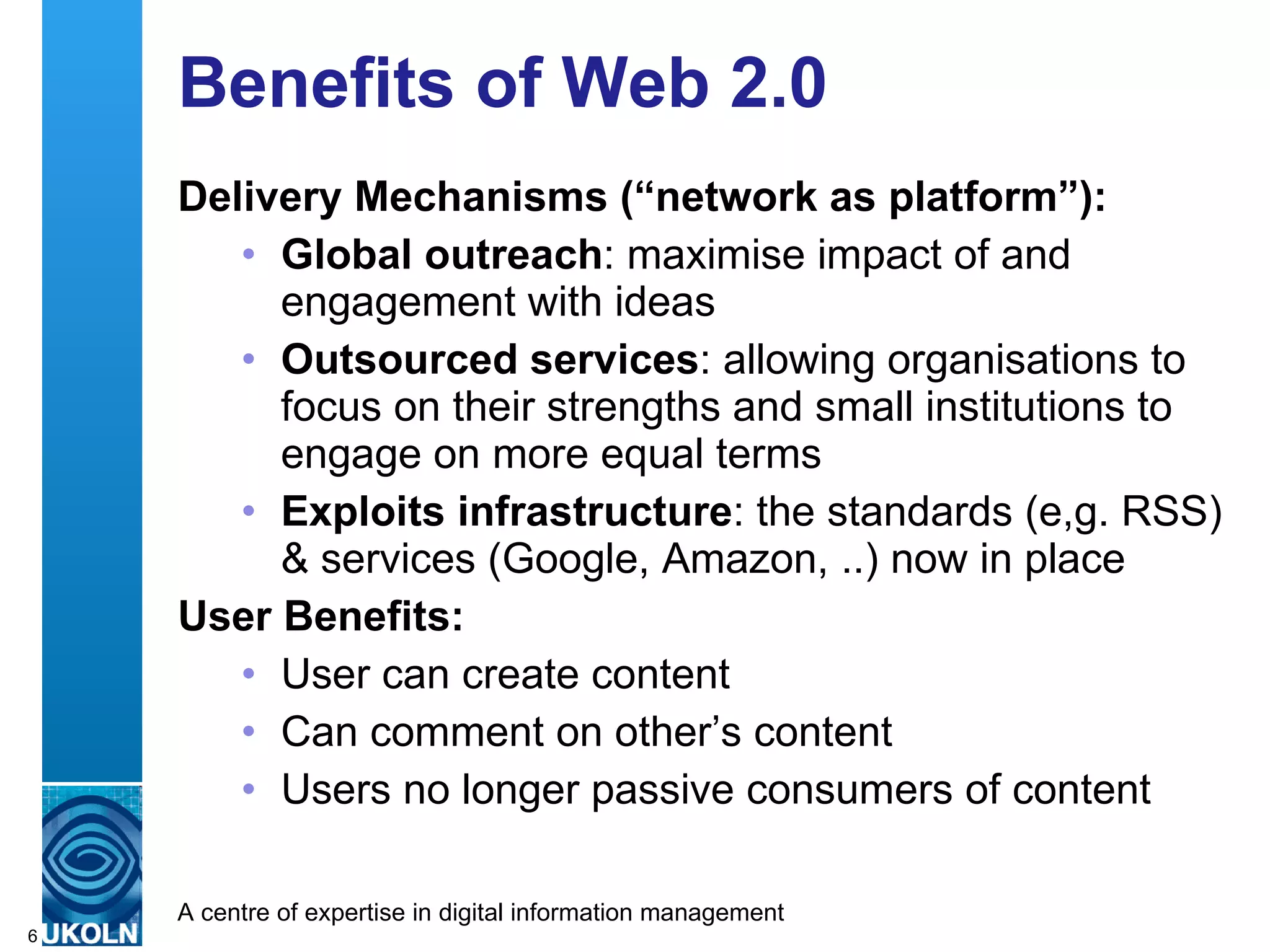 Benefits of Web 2.0 Delivery Mechanisms (“network as platform”): Global outreach : maximise impact of and engagement with ideas Outsourced services : allowing organisations to focus on their strengths and small institutions to engage on more equal terms  Exploits infrastructure : the standards (e,g. RSS) & services (Google, Amazon, ..) now in place User Benefits: User can create content Can comment on other’s content Users no longer passive consumers of content 