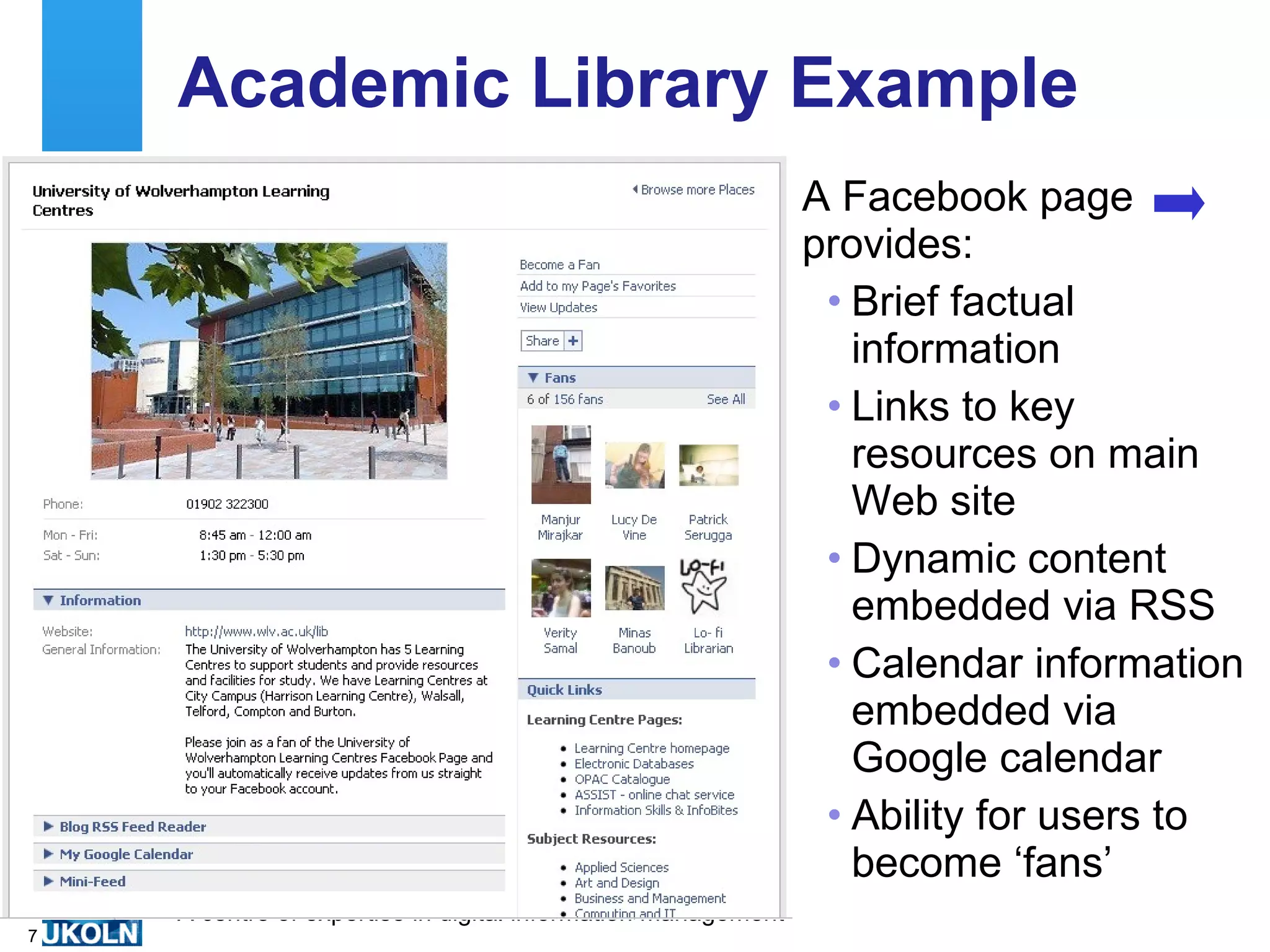 Academic Library Example A Facebook page provides: Brief factual information Links to key resources on main Web site Dynamic content embedded via RSS Calendar information embedded via Google calendar Ability for users to become ‘fans’ 