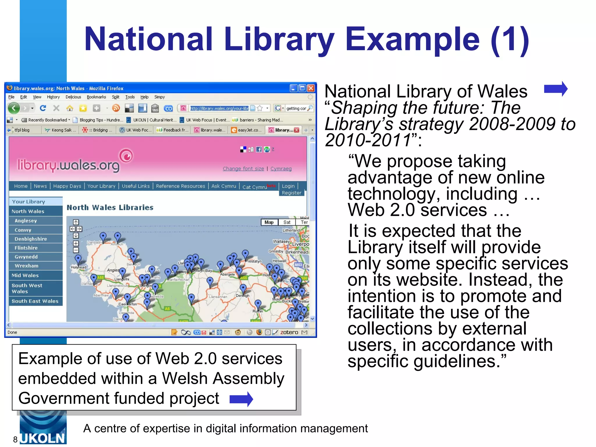 National Library Example (1) National Library of Wales “ Shaping the future: The Library’s strategy 2008-2009 to 2010-2011 ”: “ We propose taking advantage of new online technology, including … Web 2.0 services … It is expected that the Library itself will provide only some specific services on its website. Instead, the intention is to promote and facilitate the use of the collections by external users, in accordance with specific guidelines.” Example of use of Web 2.0 services embedded within a  Welsh Assembly Government funded project   