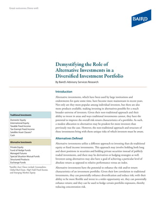 Demystifying the Role of
                                                  Alternative Investments in a
                                                  Diversified Investment Portfolio
                                                  By Baird’s Advisory Services Research


                                                  Introduction
                                                  Alternative investments, which have been used by large institutions and
                                                  endowments for quite some time, have become more mainstream in recent years.
                                                  Not only are they more popular among individual investors, but there are also
                                                  more products available, making investing in alternatives possible for a much
                                                  broader universe of investors. Given their non-traditional approach and their
 Traditional Investments                          ability to invest in areas and ways traditional investments cannot, they have the
 Domestic Equity                                  potential to improve the overall risk-return characteristics of a portfolio. As such,
 International Equity                             a modest allocation to alternatives may be prudent for more investors than
 Taxable Fixed Income
 Tax-Exempt Fixed Income
                                                  previously was the case. However, the non-traditional approach and structure of
 Satellite Asset Classes*                         these investments bring with them unique risks of which investors must be aware.
 Cash
                                                  Alternatives Defined
 Alternative Investments
                                                  Alternative investments utilize a different approach to investing than do traditional
 Private Equity                                   equity or fixed income investments. This approach may involve holding both long
 Fund of Hedge Funds                              and short positions in securities and holding private securities instead of publicly
 Managed Futures
 Special Situation Mutual Funds
                                                  traded investments, and there may be derivatives or hedging strategies as well.
 Structured Products                              Investors using alternatives may also have a goal of achieving a particular level of
 Exchange Funds                                   absolute return as opposed to relative performance versus an index.
* atelliteAssetClassesincludeCommodities,
 S                                                Alternative investments have the potential to enhance the risk and/or return
 GlobalRealEstate,HighYieldFixedIncome,
 andEmergingMarketsEquity                      characteristics of an investment portfolio. Given their low correlation to traditional
                                                  investments, they can potentially enhance diversification and reduce risk; with their
                                                  ability to be more flexible and invest in a wider opportunity set, they can potentially
                                                  enhance return; and they can be used to hedge certain portfolio exposures, thereby
                                                  reducing concentration risk.
 