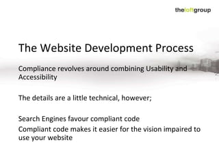 The Website Development Process Compliance revolves around combining Usability and Accessibility The details are a little technical, however; Search Engines favour compliant code Compliant code makes it easier for the vision impaired to use your website 
