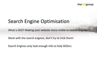 Search Engine Optimisation What is SEO? Making your website more visible to search engines Work with the search engines, don’t try to trick them! Search Engines only leak enough info to help SEOers 