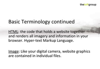 Basic Terminology continued HTML :  the code that holds a website together and renders all imagery and information in your browser. Hyper-text Markup Language.   Image :  Like your digital camera, website graphics are contained in individual files .  