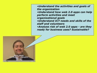 Understand the activities and goals of the organization   Understand how web 2.0 apps can help perform activities and meet organizational goals   Understand ICT needs and skills of the staff and volunteers   Analyse risk of web 2.0 apps - are they ready for business uses? Sustainable?  