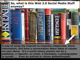 A way of using the Internet to instantly collaborate, share information, and have a conversation about ideas or causes we care about.  It’s a world where anyone can be a publisher, a reporter, an artist, a filmmaker, a photographer or pundit ….  Even an activist or citizen philanthropist!  So, what is this Web 2.0 Social Media Stuff anyway? 