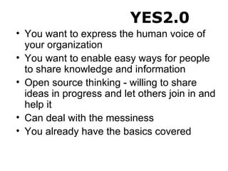 You want to express the human voice of your organization You want to enable easy ways for people to share knowledge and information Open source thinking - willing to share ideas in progress and let others join in and help it Can deal with the messiness You already have the basics covered YES2.0 