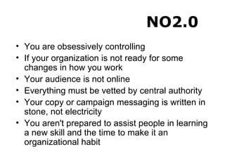 You are obsessively controlling If your organization is not ready for some changes in how you work Your audience is not online Everything must be vetted by central authority Your copy or campaign messaging is written in stone, not electricity You aren't prepared to assist people in learning a new skill and the time to make it an organizational habit NO2.0 