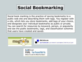 Social book marking is the practice of saving bookmarks to a public web site and describing them with tags. You register with a site, which lets you store bookmarks, add tags of your choice, and designate your individual bookmarks as public or private.  You can search for resources by keyword, person, or popularity and see the public bookmarks, tags, and classification schemes that users have created and saved.  Social Bookmarking 