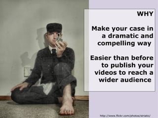 http://www.flickr.com/photos/striatic/ WHY Make your case in a dramatic and compelling way  Easier than before to publish your videos to reach a wider audience  
