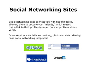 Social networking sites connect you with like-minded by  allowing them to become your "friends," which means  that a link to their profile shows up on your profile and vice versa.  Other services – social book marking, photo and video sharing have social networking integrated. Social Networking Sites 