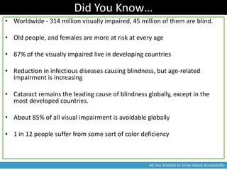 Did You Know…
• Worldwide - 314 million visually impaired, 45 million of them are blind.

• Old people, and females are more at risk at every age

• 87% of the visually impaired live in developing countries

• Reduction in infectious diseases causing blindness, but age-related
  impairment is increasing

• Cataract remains the leading cause of blindness globally, except in the
  most developed countries.

• About 85% of all visual impairment is avoidable globally

• 1 in 12 people suffer from some sort of color deficiency



                                                   All You Wanted to Know About Accessibility
 