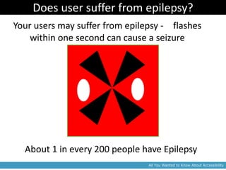 Does user suffer from epilepsy?
Your users may suffer from epilepsy - 3 flashes
    within one second can cause a seizure




  About 1 in every 200 people have Epilepsy
                                 All You Wanted to Know About Accessibility
 