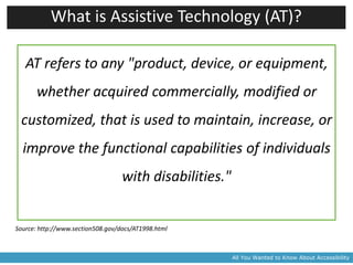 What is Assistive Technology (AT)?

   AT refers to any "product, device, or equipment,
       whether acquired commercially, modified or
 customized, that is used to maintain, increase, or
  improve the functional capabilities of individuals
                                   with disabilities."


Source: http://www.section508.gov/docs/AT1998.html



                                                         All You Wanted to Know About Accessibility
 