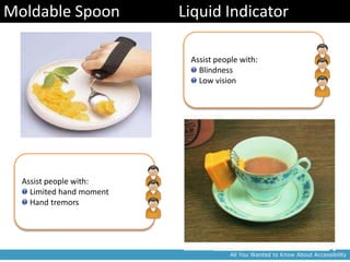 Moldable Spoon            Liquid Indicator

                           Assist people with:
                             Blindness
                             Low vision




  Assist people with:
    Limited hand moment
    Hand tremors




                                      All You Wanted to Know About Accessibility
 