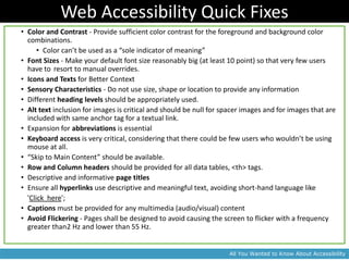 Web Accessibility Quick Fixes
• Color and Contrast - Provide sufficient color contrast for the foreground and background color
  combinations.
      • Color can’t be used as a “sole indicator of meaning”
• Font Sizes - Make your default font size reasonably big (at least 10 point) so that very few users
  have to resort to manual overrides.
• Icons and Texts for Better Context
• Sensory Characteristics - Do not use size, shape or location to provide any information
• Different heading levels should be appropriately used.
• Alt text inclusion for images is critical and should be null for spacer images and for images that are
  included with same anchor tag for a textual link.
• Expansion for abbreviations is essential
• Keyboard access is very critical, considering that there could be few users who wouldn’t be using
  mouse at all.
• “Skip to Main Content” should be available.
• Row and Column headers should be provided for all data tables, <th> tags.
• Descriptive and informative page titles
• Ensure all hyperlinks use descriptive and meaningful text, avoiding short-hand language like
  'Click here';
• Captions must be provided for any multimedia (audio/visual) content
• Avoid Flickering - Pages shall be designed to avoid causing the screen to flicker with a frequency
  greater than2 Hz and lower than 55 Hz.


                                                                    All You Wanted to Know About Accessibility
 