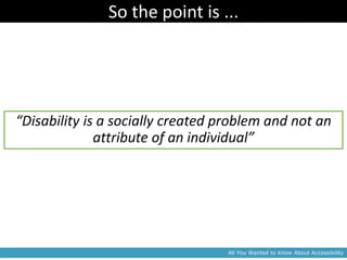 So the point is ...




“Disability is a socially created problem and not an
              attribute of an individual”




                                   All You Wanted to Know About Accessibility
 