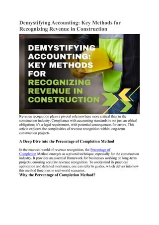 Demystifying Accounting: Key Methods for
Recognizing Revenue in Construction
Revenue recognition plays a pivotal role nowhere more critical than in the
construction industry. Compliance with accounting standards is not just an ethical
obligation; it’s a legal requirement, with potential consequences for errors. This
article explores the complexities of revenue recognition within long-term
construction projects.
A Deep Dive into the Percentage of Completion Method
In the nuanced world of revenue recognition, the Percentage of
Completion Method emerges as a pivotal technique, especially for the construction
industry. It provides an essential framework for businesses working on long-term
projects, ensuring accurate revenue recognition. To understand its practical
application and detailed mechanics, one can refer to guides, which delves into how
this method functions in real-world scenarios.
Why the Percentage of Completion Method?
 