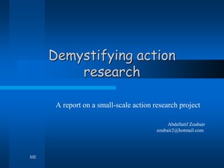 Demystifying action
          research

       A report on a small-scale action research project

                                              Abdellatif Zoubair
                                         zoubair2@hotmail.com




SIE
 