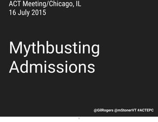 @GilRogers @mStonerVT #ACTEPC
Mythbusting
Admissions
ACT Meeting/Chicago, IL
16 July 2015
1
 