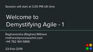 Welcome to
Demystifying Agile - 1
Raghavendra (Raghav) Mithare
rmithare@processwhirl.com
+44 782 164 5866
23-Feb-2019
Session will start at 3.00 PM UK time
 