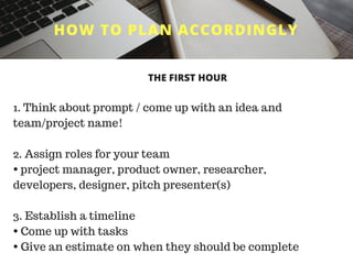 HOW TO PLAN ACCORDINGLY
1. Think about prompt / come up with an idea and
team/project name!
2. Assign roles for your team
• project manager, product owner, researcher,
developers, designer, pitch presenter(s)
3. Establish a timeline
• Come up with tasks
• Give an estimate on when they should be complete
THE FIRST HOUR
 