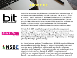 ABOUT US
Blacks In Technology is a professional platform for PoC in technology. BIT
serves to increase the visibility and participation of PoC in tech through
community, media, mentorship, and stewardship. Blacks In Technology
(BIT) is "Stomping the Divide" by establishing a blueprint of world class
technical excellence and innovation by providing resources, guidance and
issuing a challenge to our members to surpass the high mark and
establish new standards of global innovation. (blacksintechnology.net)
Girls in Tech (GIT) is a global non-profit focused on the engagement,
education and empowerment of girls and women who are passionate about
technology. GIT aims to accelerate the growth of innovative women
entering into the high-tech industry and building startups. We achieve this
through the creation of proprietary, innovative programming and strategic
global partnerships. (girlsintech.org)
San Diego National Society of Black Engineers (NSBE) Professional Chapter
is an awarding organization that works within the community to present
programs within the San Diego public schools and the city at large to
expand the pool of innovative engineers by seeding and nurturing a diverse
future technical workforce through K-12 STEM education outreach
initiatives; and engaging the public to see, touch and embrace engineering
through year-round innovative programming and celebration. (nsbe.org)
 