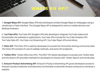WHATS AN API?
1. Google Maps API: Google Maps APIs lets developers embed Google Maps on webpages using a
JavaScript or Flash interface. The Google Maps API is designed to work on mobile devices and
desktop browsers.
2. YouTube APIs: YouTube API: Google's APIs lets developers integrate YouTube videos and
functionality into websites or applications. YouTube APIs include the YouTube Analytics API,
YouTube Data API, YouTube Live Streaming API, YouTube Player APIs and others.
3. Flickr API: The Flickr API is used by developers to access the Flick photo sharing community data.
The Flickr API consists of a set of callable methods, and some API endpoints.
4. Twitter APIs: Twitter offers two APIs. The REST API allows developers to access core Twitter data
and the Search API provides methods for developers to interact with Twitter Search and trends data.
5. Amazon Product Advertising API: Amazon's Product Advertising API gives developers access to
Amazon's product selection and discovery functionality to advertise Amazon products to monetize a
website.
 