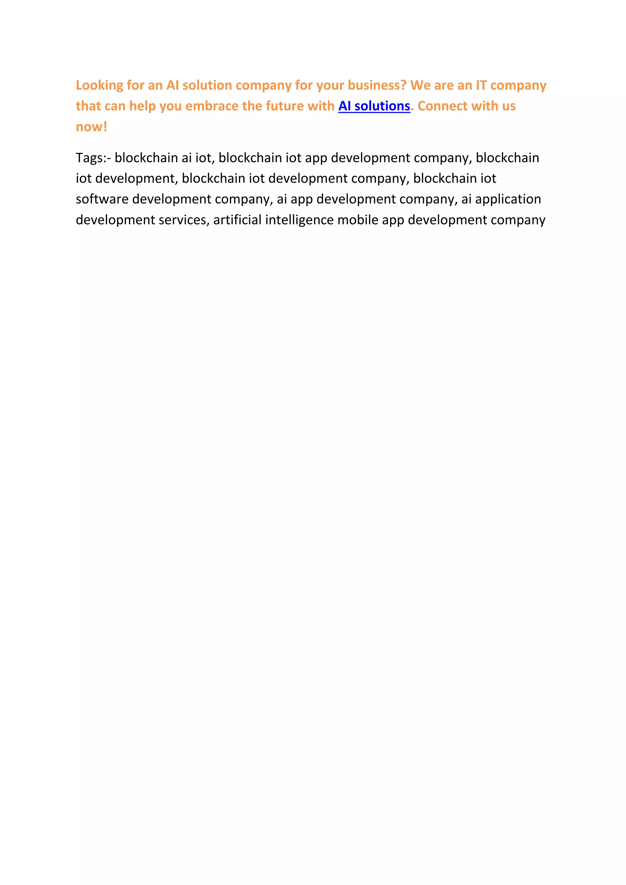 Looking for an AI solution company for your business? We are an IT company
that can help you embrace the future with AI solutions. Connect with us
now!
Tags:- blockchain ai iot, blockchain iot app development company, blockchain
iot development, blockchain iot development company, blockchain iot
software development company, ai app development company, ai application
development services, artificial intelligence mobile app development company
 