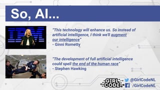 @GirlCodeNL
/GirlCodeNL
So, AI...
“This technology will enhance us. So instead of
artificial intelligence, I think we'll augment
our intelligence”
- Ginni Rometty
“The development of full artificial intelligence
could spell the end of the human race”
- Stephen Hawking
 