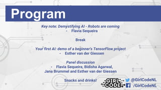 @GirlCodeNL
/GirlCodeNL
Key note: Demystifying AI - Robots are coming
- Flavia Sequeira
Break
Your first AI: demo of a beginner's TensorFlow project
- Esther van der Giessen
Panel discussion
- Flavia Sequeira, Bidisha Agarwal,
Jana Brummel and Esther van der Giessen
Snacks and drinks!
Program
 