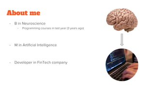 About me
- B in Neuroscience
- Programming courses in last year (3 years ago)
- M in Artificial Intelligence
- Developer in FinTech company
 