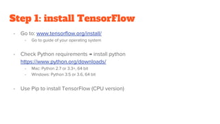 Step 1: install TensorFlow
- Go to: www.tensorflow.org/install/
- Go to guide of your operating system
- Check Python requirements → install python
https://www.python.org/downloads/
- Mac: Python 2.7 or 3.3+, 64 bit
- Windows: Python 3.5 or 3.6, 64 bit
- Use Pip to install TensorFlow (CPU version)
 