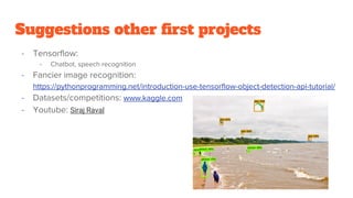 Suggestions other first projects
- Tensorflow:
- Chatbot, speech recognition
- Fancier image recognition:
https://pythonprogramming.net/introduction-use-tensorflow-object-detection-api-tutorial/
- Datasets/competitions: www.kaggle.com
- Youtube: Siraj Raval
 
