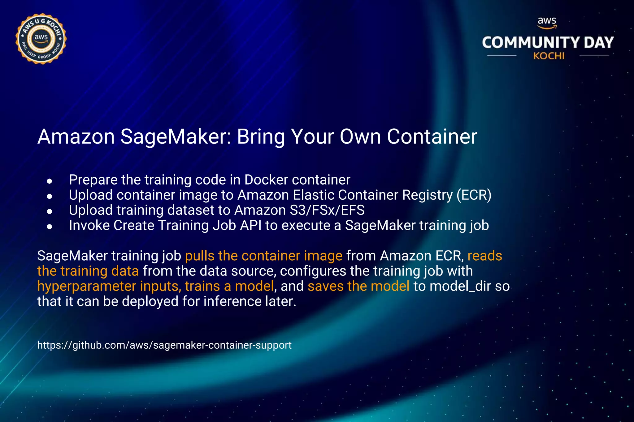 Amazon SageMaker: Bring Your Own Container
● Prepare the training code in Docker container
● Upload container image to Amazon Elastic Container Registry (ECR)
● Upload training dataset to Amazon S3/FSx/EFS
● Invoke Create Training Job API to execute a SageMaker training job
SageMaker training job pulls the container image from Amazon ECR, reads
the training data from the data source, configures the training job with
hyperparameter inputs, trains a model, and saves the model to model_dir so
that it can be deployed for inference later.
https://github.com/aws/sagemaker-container-support
 