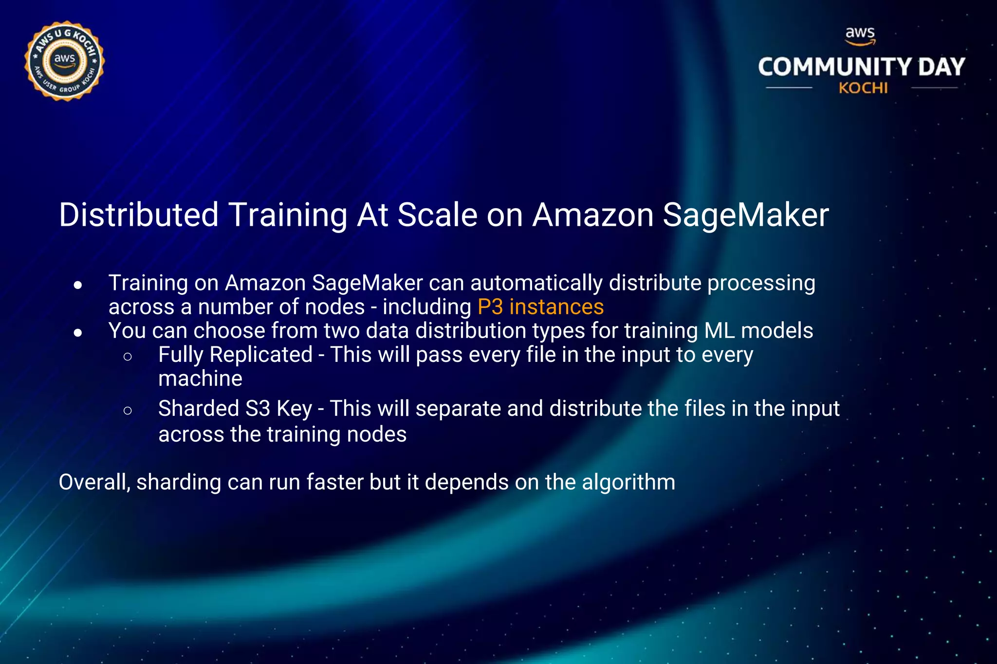 Distributed Training At Scale on Amazon SageMaker
● Training on Amazon SageMaker can automatically distribute processing
across a number of nodes - including P3 instances
● You can choose from two data distribution types for training ML models
○ Fully Replicated - This will pass every file in the input to every
machine
○ Sharded S3 Key - This will separate and distribute the files in the input
across the training nodes
Overall, sharding can run faster but it depends on the algorithm
 