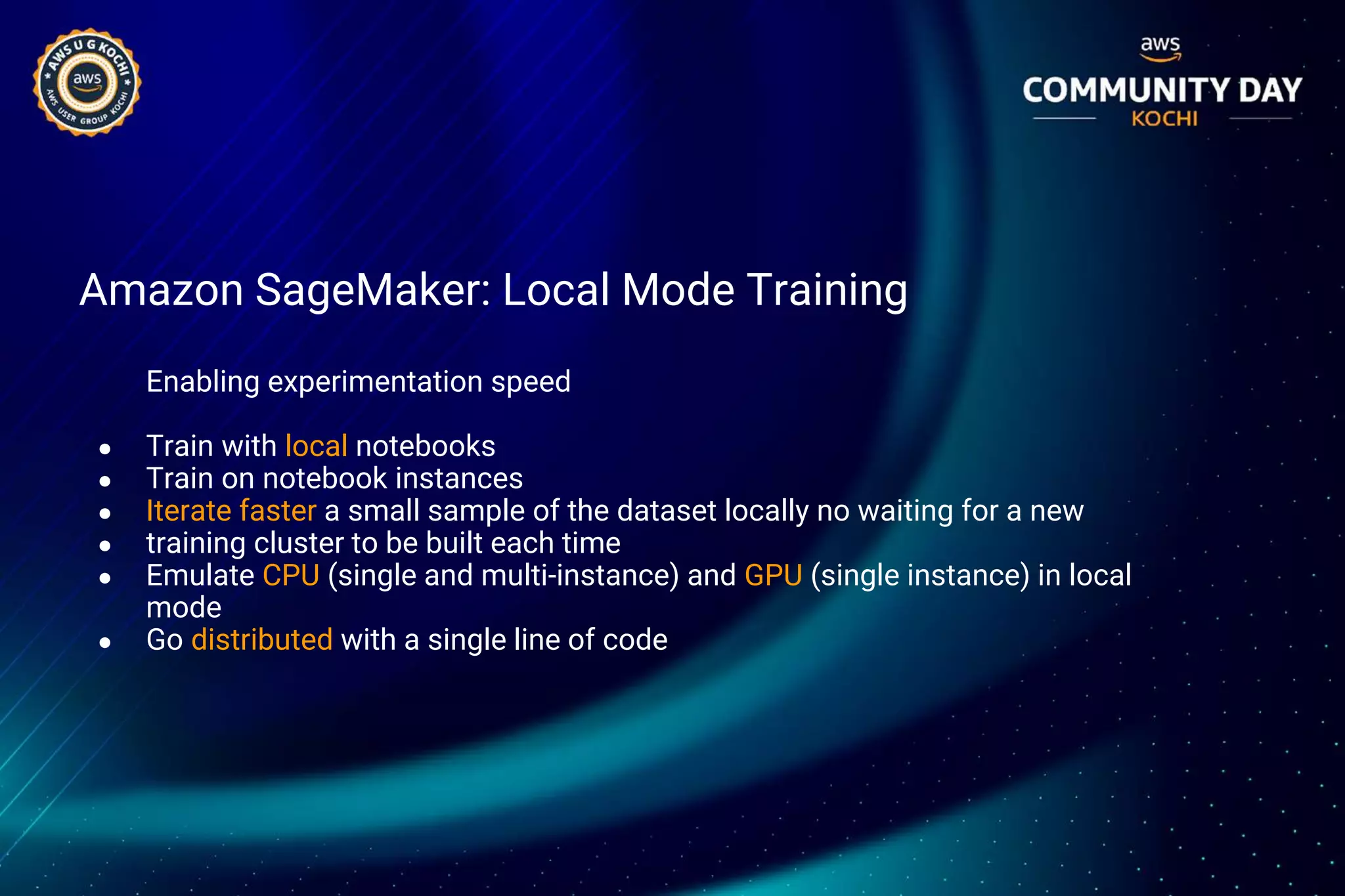Amazon SageMaker: Local Mode Training
Enabling experimentation speed
● Train with local notebooks
● Train on notebook instances
● Iterate faster a small sample of the dataset locally no waiting for a new
● training cluster to be built each time
● Emulate CPU (single and multi-instance) and GPU (single instance) in local
mode
● Go distributed with a single line of code
 