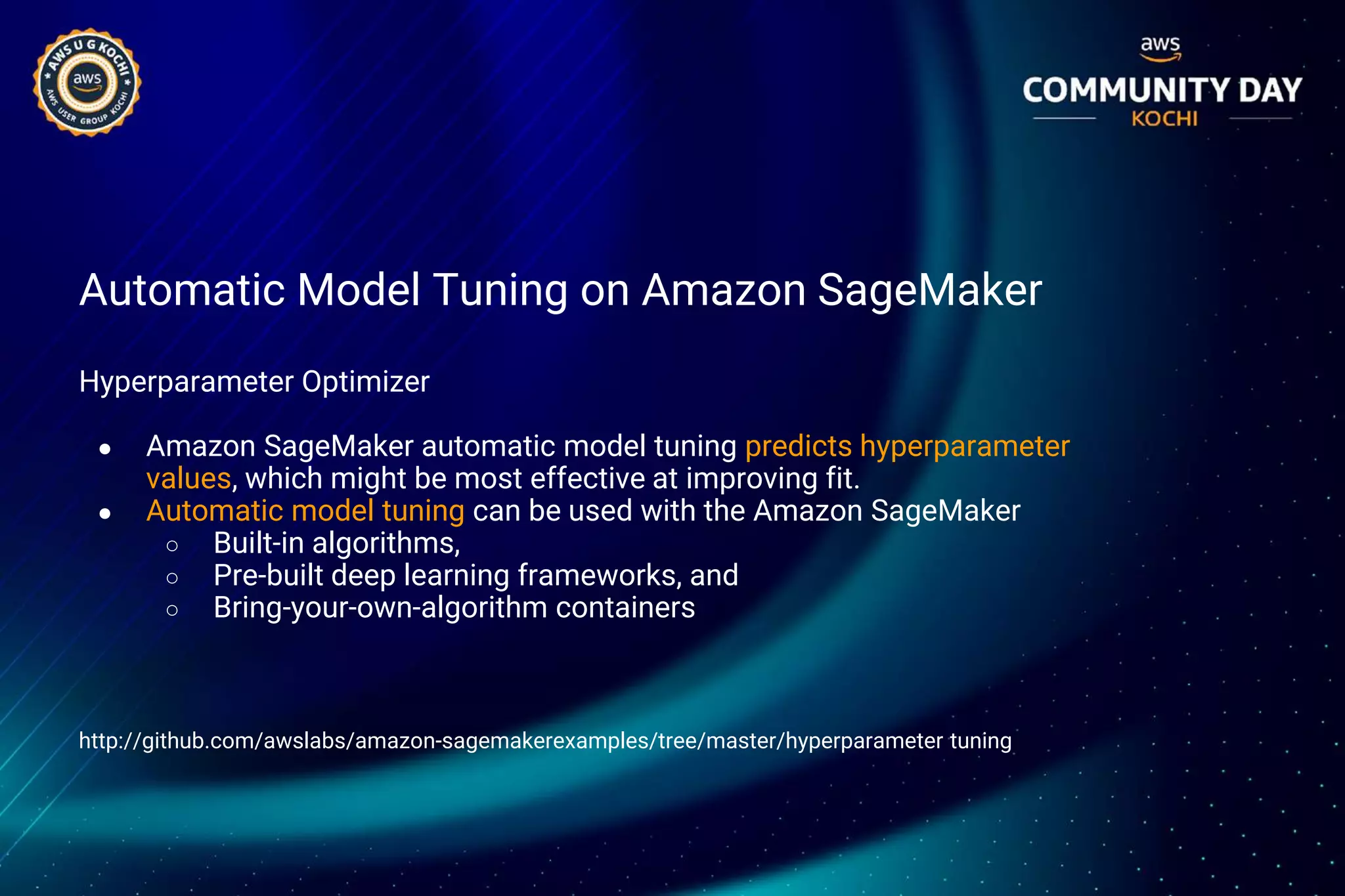 Automatic Model Tuning on Amazon SageMaker
Hyperparameter Optimizer
● Amazon SageMaker automatic model tuning predicts hyperparameter
values, which might be most effective at improving fit.
● Automatic model tuning can be used with the Amazon SageMaker
○ Built-in algorithms,
○ Pre-built deep learning frameworks, and
○ Bring-your-own-algorithm containers
http://github.com/awslabs/amazon-sagemakerexamples/tree/master/hyperparameter tuning
 