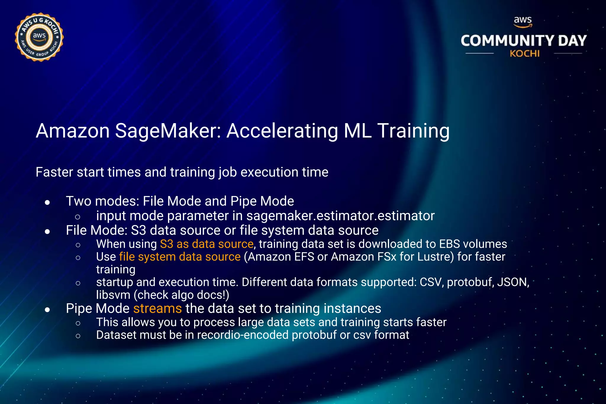 Amazon SageMaker: Accelerating ML Training
Faster start times and training job execution time
● Two modes: File Mode and Pipe Mode
○ input mode parameter in sagemaker.estimator.estimator
● File Mode: S3 data source or file system data source
○ When using S3 as data source, training data set is downloaded to EBS volumes
○ Use file system data source (Amazon EFS or Amazon FSx for Lustre) for faster
training
○ startup and execution time. Different data formats supported: CSV, protobuf, JSON,
libsvm (check algo docs!)
● Pipe Mode streams the data set to training instances
○ This allows you to process large data sets and training starts faster
○ Dataset must be in recordio-encoded protobuf or csv format
 
