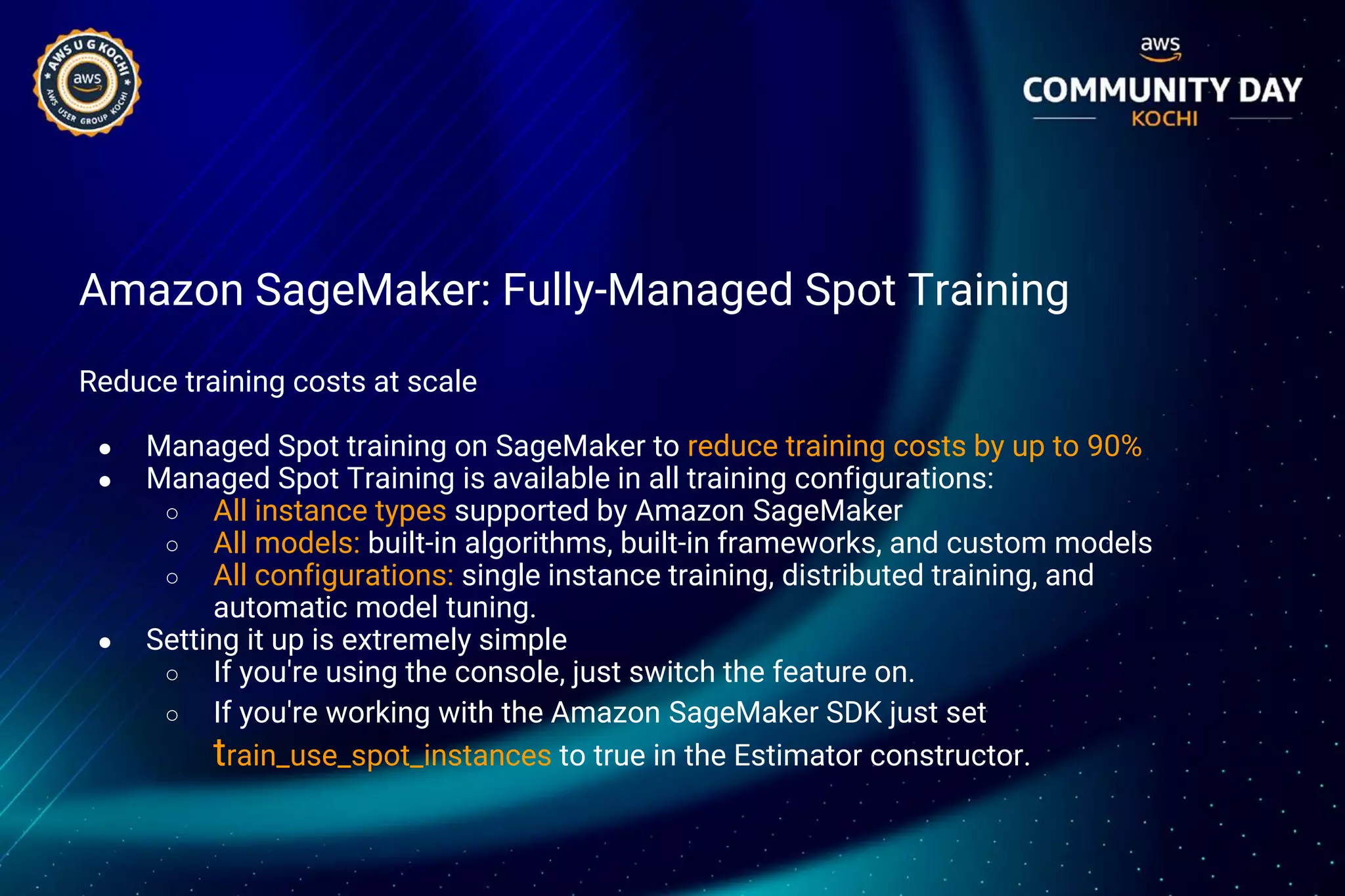 Amazon SageMaker: Fully-Managed Spot Training
Reduce training costs at scale
● Managed Spot training on SageMaker to reduce training costs by up to 90%
● Managed Spot Training is available in all training configurations:
○ All instance types supported by Amazon SageMaker
○ All models: built-in algorithms, built-in frameworks, and custom models
○ All configurations: single instance training, distributed training, and
automatic model tuning.
● Setting it up is extremely simple
○ If you're using the console, just switch the feature on.
○ If you're working with the Amazon SageMaker SDK just set
train_use_spot_instances to true in the Estimator constructor.
 