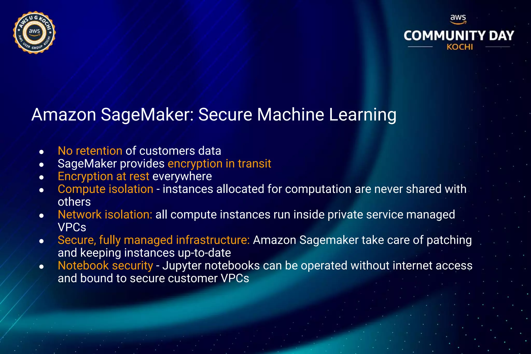 Amazon SageMaker: Secure Machine Learning
● No retention of customers data
● SageMaker provides encryption in transit
● Encryption at rest everywhere
● Compute isolation - instances allocated for computation are never shared with
others
● Network isolation: all compute instances run inside private service managed
VPCs
● Secure, fully managed infrastructure: Amazon Sagemaker take care of patching
and keeping instances up-to-date
● Notebook security - Jupyter notebooks can be operated without internet access
and bound to secure customer VPCs
 