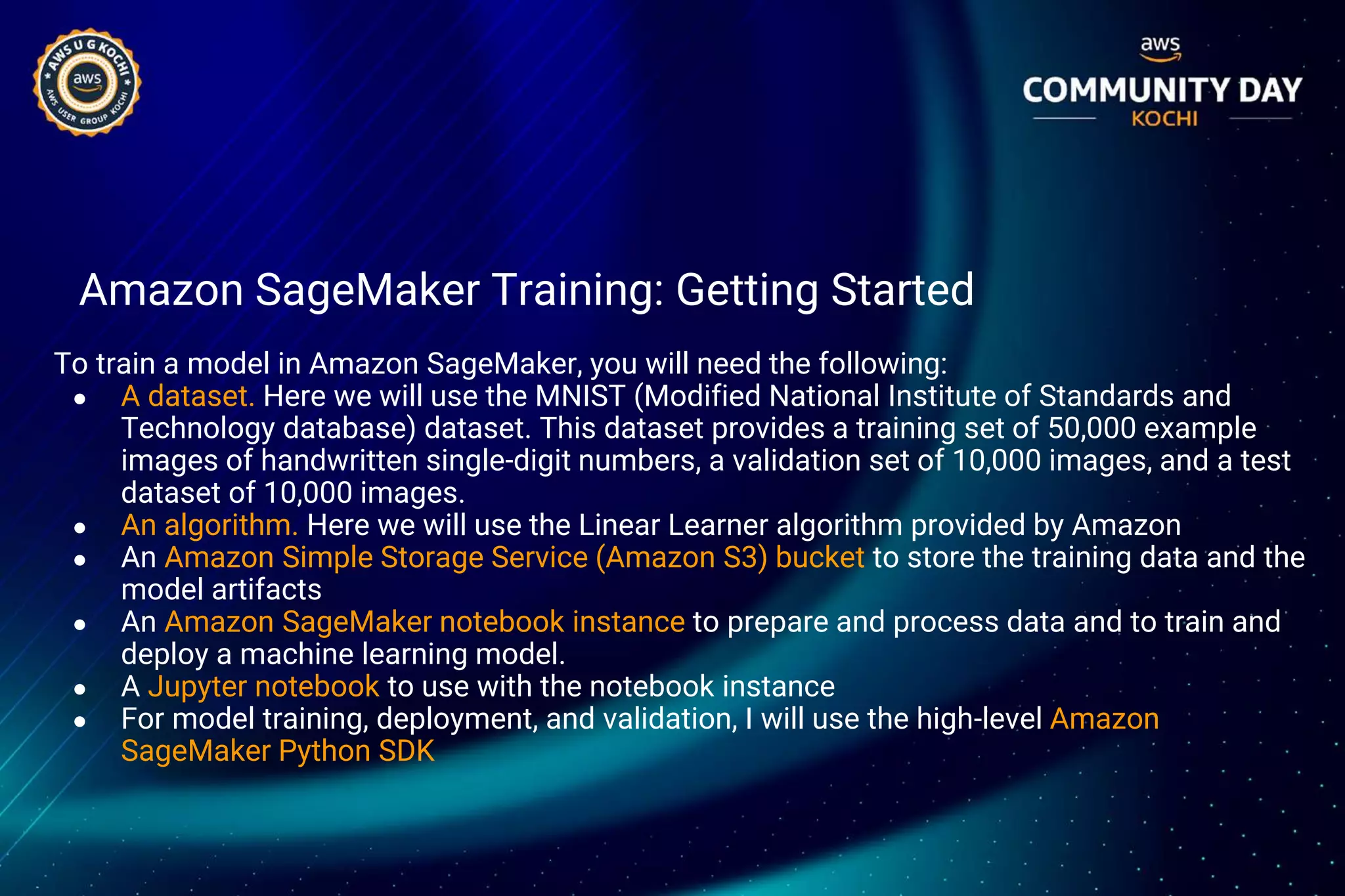 Amazon SageMaker Training: Getting Started
To train a model in Amazon SageMaker, you will need the following:
● A dataset. Here we will use the MNIST (Modified National Institute of Standards and
Technology database) dataset. This dataset provides a training set of 50,000 example
images of handwritten single-digit numbers, a validation set of 10,000 images, and a test
dataset of 10,000 images.
● An algorithm. Here we will use the Linear Learner algorithm provided by Amazon
● An Amazon Simple Storage Service (Amazon S3) bucket to store the training data and the
model artifacts
● An Amazon SageMaker notebook instance to prepare and process data and to train and
deploy a machine learning model.
● A Jupyter notebook to use with the notebook instance
● For model training, deployment, and validation, I will use the high-level Amazon
SageMaker Python SDK
 