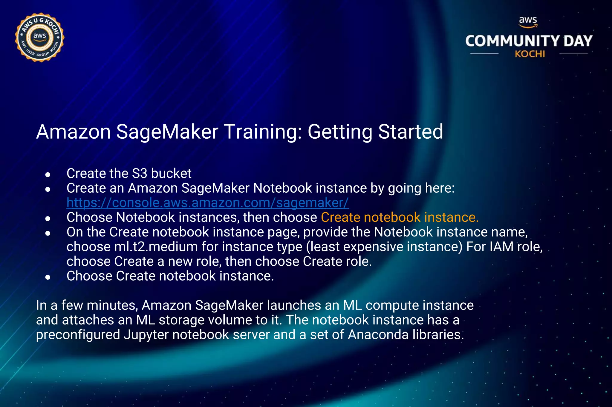 Amazon SageMaker Training: Getting Started
● Create the S3 bucket
● Create an Amazon SageMaker Notebook instance by going here:
https://console.aws.amazon.com/sagemaker/
● Choose Notebook instances, then choose Create notebook instance.
● On the Create notebook instance page, provide the Notebook instance name,
choose ml.t2.medium for instance type (least expensive instance) For IAM role,
choose Create a new role, then choose Create role.
● Choose Create notebook instance.
In a few minutes, Amazon SageMaker launches an ML compute instance
and attaches an ML storage volume to it. The notebook instance has a
preconfigured Jupyter notebook server and a set of Anaconda libraries.
 
