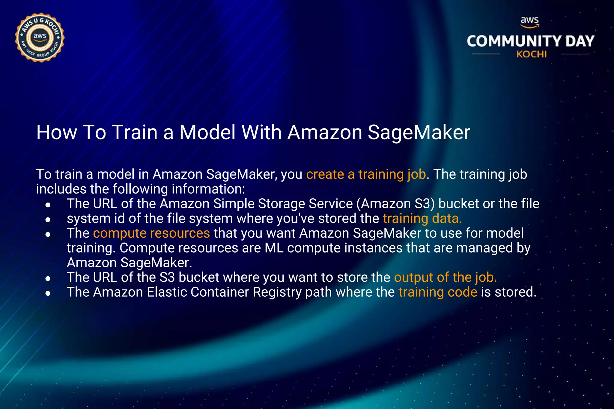 How To Train a Model With Amazon SageMaker
To train a model in Amazon SageMaker, you create a training job. The training job
includes the following information:
● The URL of the Amazon Simple Storage Service (Amazon S3) bucket or the file
● system id of the file system where you've stored the training data.
● The compute resources that you want Amazon SageMaker to use for model
training. Compute resources are ML compute instances that are managed by
Amazon SageMaker.
● The URL of the S3 bucket where you want to store the output of the job.
● The Amazon Elastic Container Registry path where the training code is stored.
 