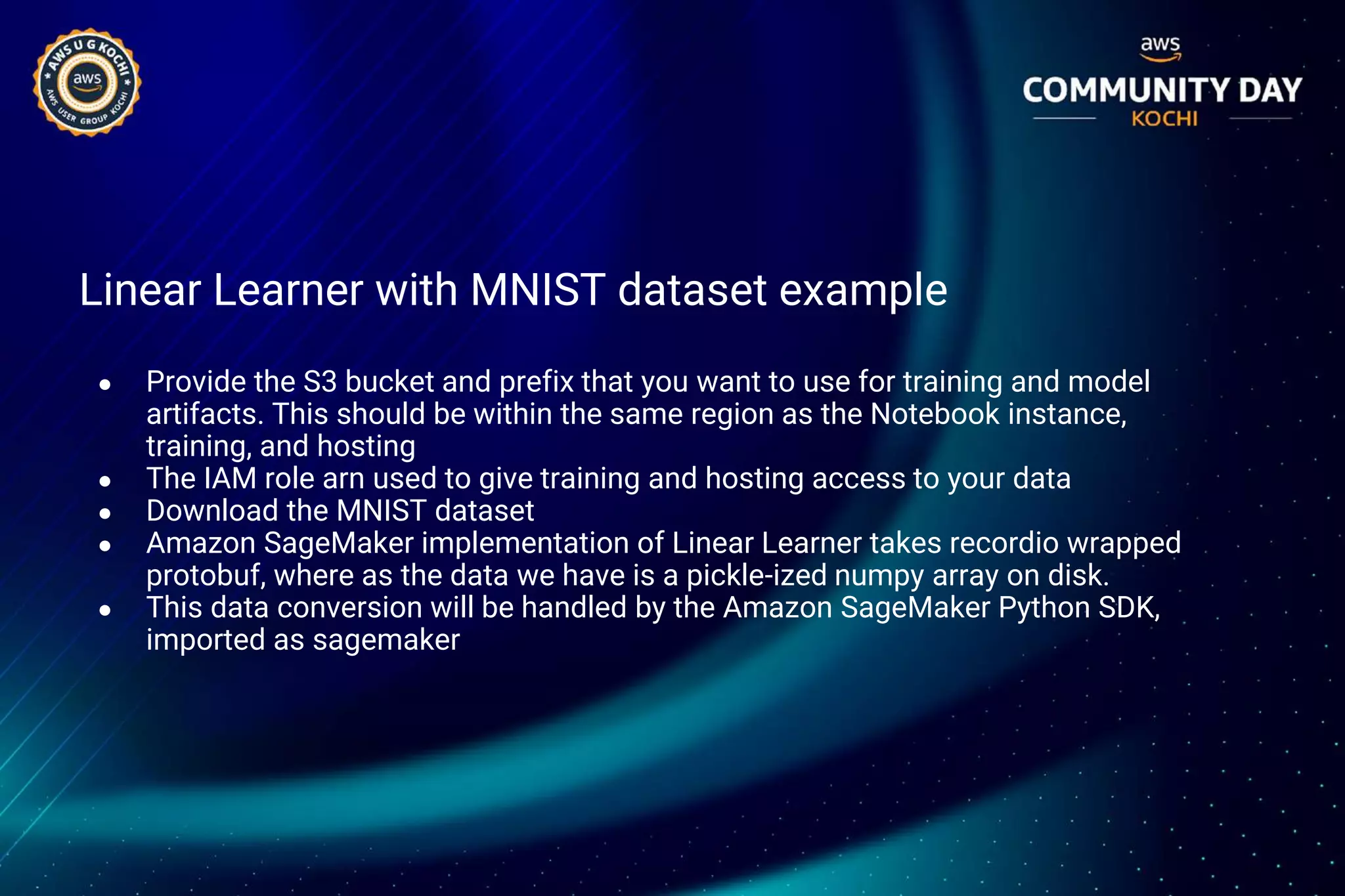 Linear Learner with MNIST dataset example
● Provide the S3 bucket and prefix that you want to use for training and model
artifacts. This should be within the same region as the Notebook instance,
training, and hosting
● The IAM role arn used to give training and hosting access to your data
● Download the MNIST dataset
● Amazon SageMaker implementation of Linear Learner takes recordio wrapped
protobuf, where as the data we have is a pickle-ized numpy array on disk.
● This data conversion will be handled by the Amazon SageMaker Python SDK,
imported as sagemaker
 