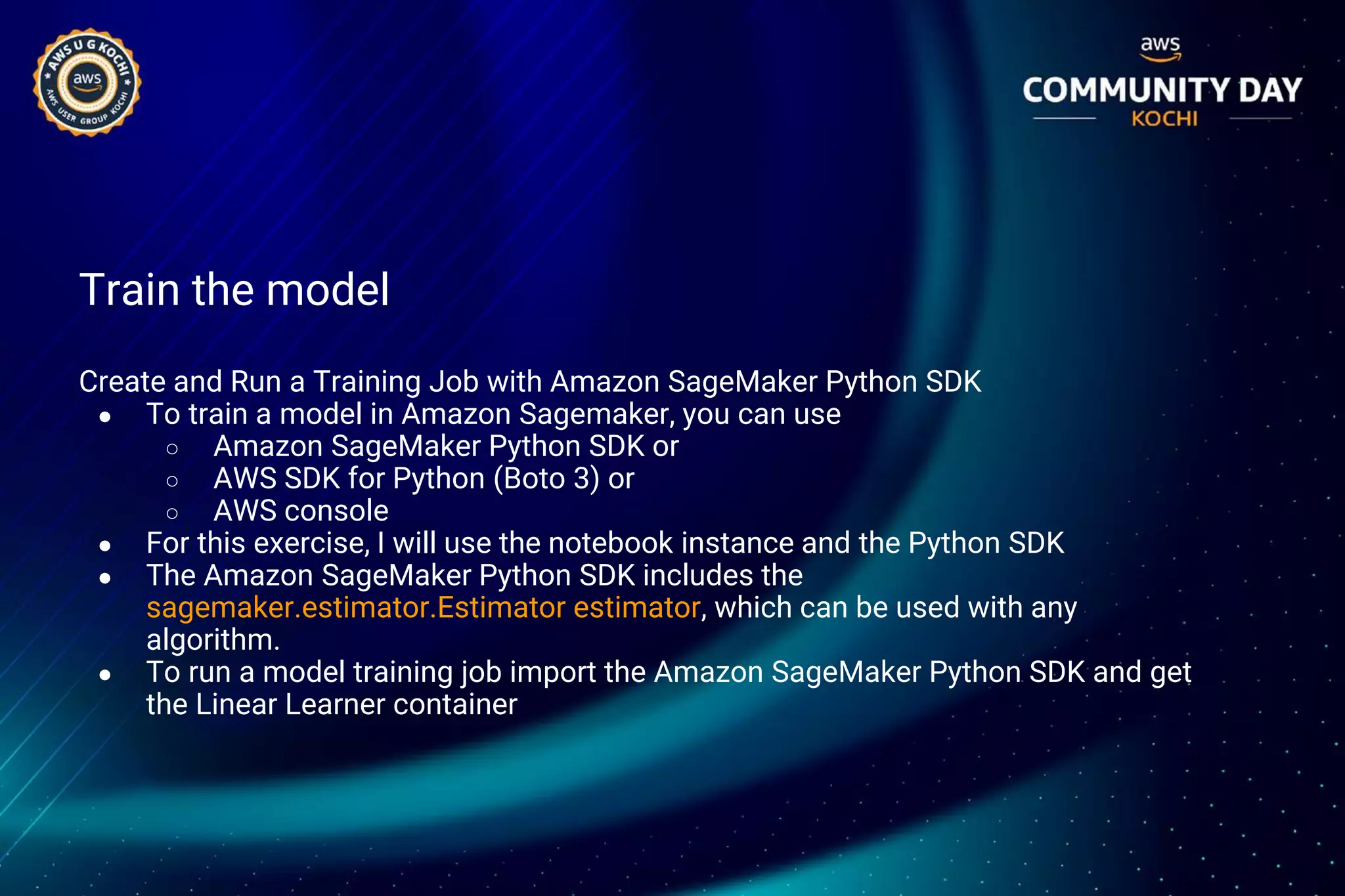 Train the model
Create and Run a Training Job with Amazon SageMaker Python SDK
● To train a model in Amazon Sagemaker, you can use
○ Amazon SageMaker Python SDK or
○ AWS SDK for Python (Boto 3) or
○ AWS console
● For this exercise, I will use the notebook instance and the Python SDK
● The Amazon SageMaker Python SDK includes the
sagemaker.estimator.Estimator estimator, which can be used with any
algorithm.
● To run a model training job import the Amazon SageMaker Python SDK and get
the Linear Learner container
 