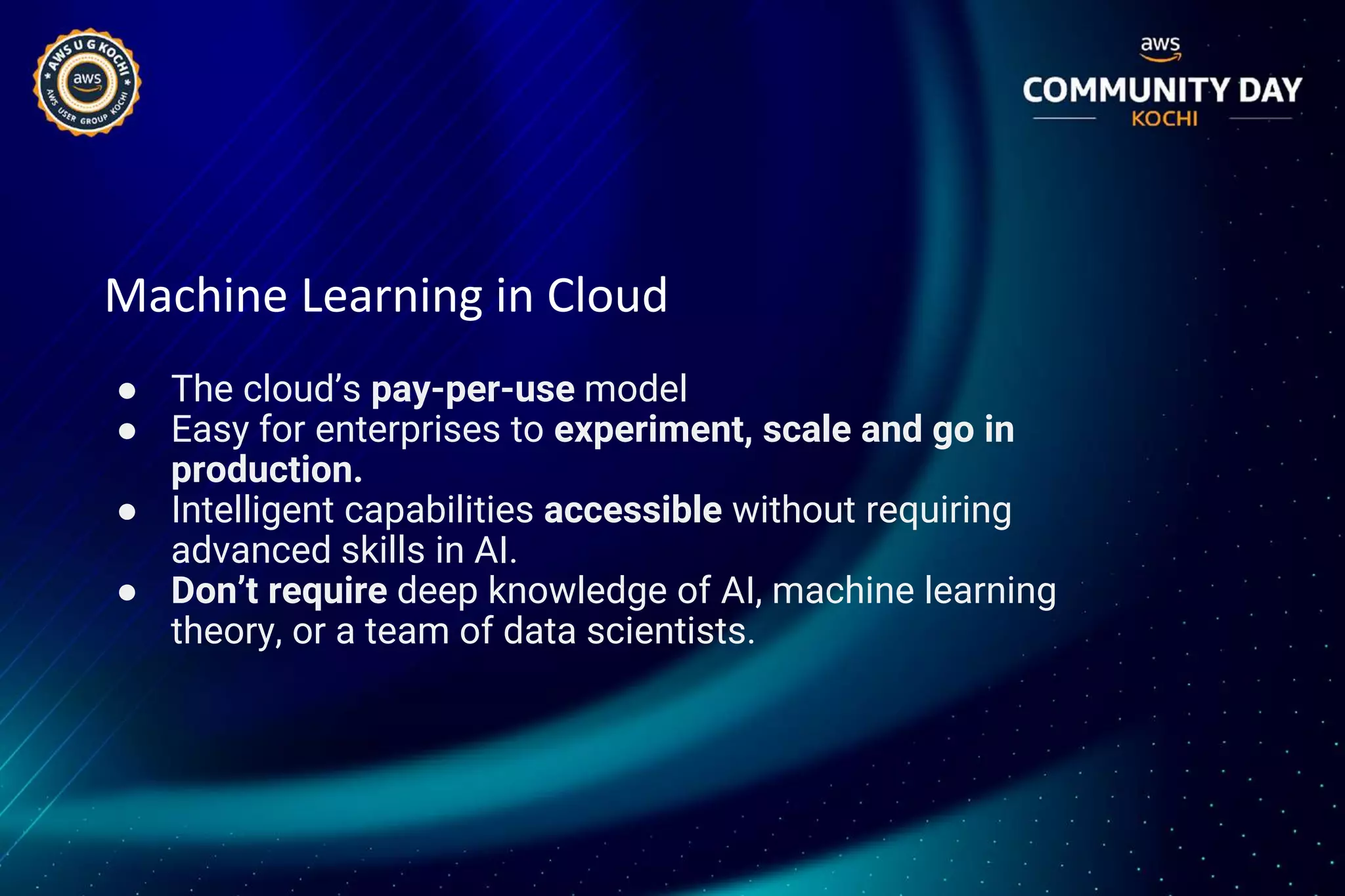 Machine Learning in Cloud
● The cloud’s pay-per-use model
● Easy for enterprises to experiment, scale and go in
production.
● Intelligent capabilities accessible without requiring
advanced skills in AI.
● Don’t require deep knowledge of AI, machine learning
theory, or a team of data scientists.
 