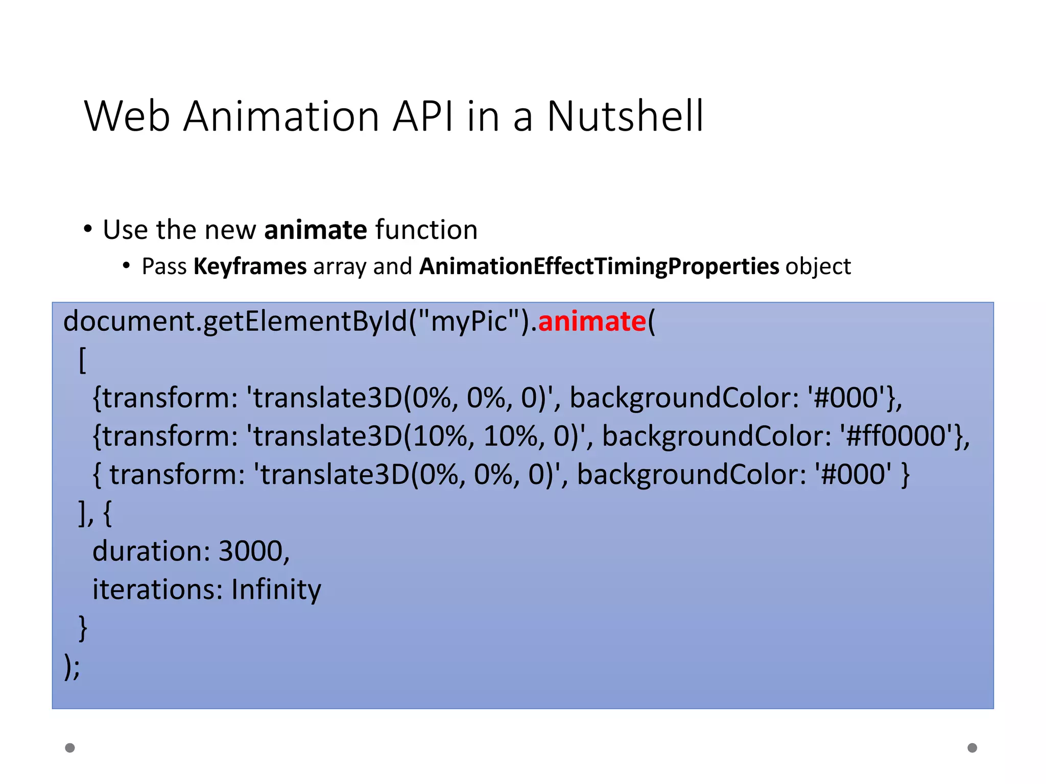 Web Animation API in a Nutshell
• Use the new animate function
• Pass Keyframes array and AnimationEffectTimingProperties object
document.getElementById("myPic").animate(
[
{transform: 'translate3D(0%, 0%, 0)', backgroundColor: '#000'},
{transform: 'translate3D(10%, 10%, 0)', backgroundColor: '#ff0000'},
{ transform: 'translate3D(0%, 0%, 0)', backgroundColor: '#000' }
], {
duration: 3000,
iterations: Infinity
}
);
 