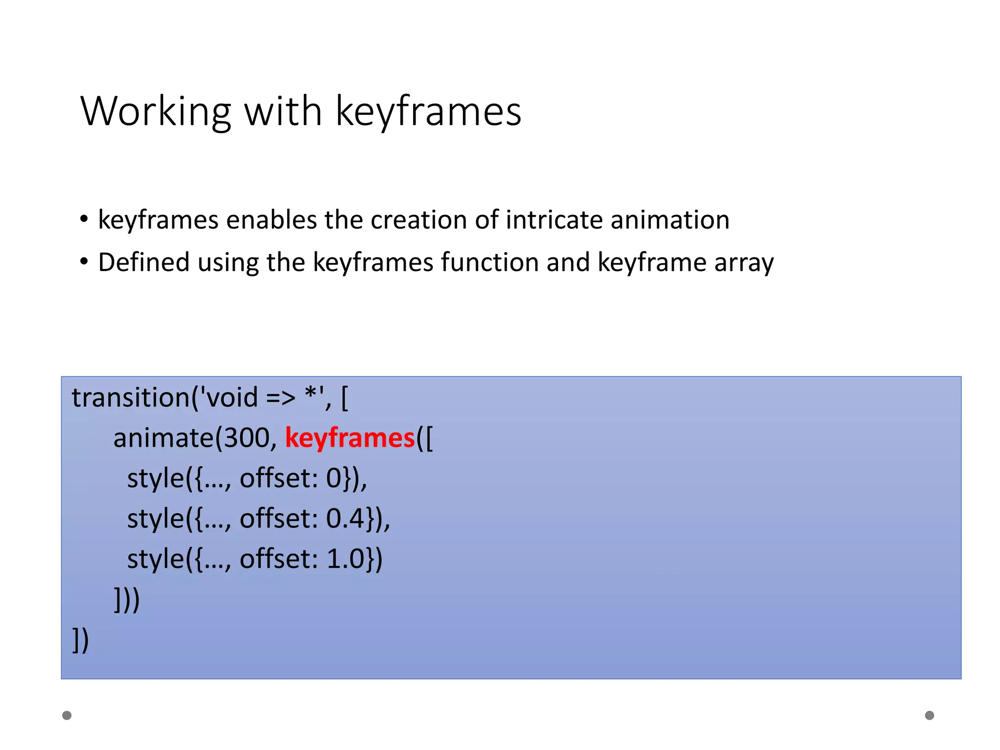 Working with keyframes
• keyframes enables the creation of intricate animation
• Defined using the keyframes function and keyframe array
transition('void => *', [
animate(300, keyframes([
style({…, offset: 0}),
style({…, offset: 0.4}),
style({…, offset: 1.0})
]))
])
 