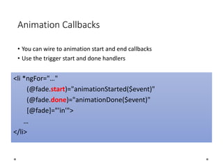Animation Callbacks
• You can wire to animation start and end callbacks
• Use the trigger start and done handlers
<li *ngFor="…"
(@fade.start)="animationStarted($event)"
(@fade.done)="animationDone($event)"
[@fade]="'in'">
…
</li>
 